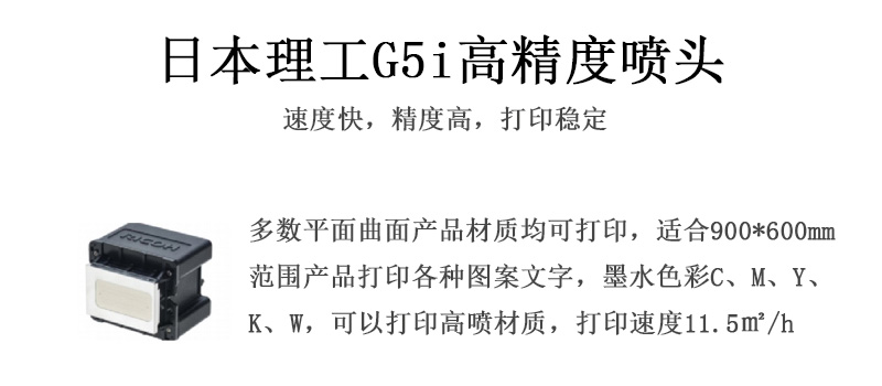 日本理工高精度噴頭,速度快,精度高,打印穩定,多數平面均可打印,可以在部分曲面產品材質上打印,使用范圍在900mm*600mm范圍內產品打印各種圖案,墨水色彩為C、M、Y、K、W,可以打印高噴材質,打印速度在11.5平米/小時 日本理工高精度噴頭,速度快,精度高,打印穩定,多數平面均可打印,可以在部分曲面產品材質上打印,使用范圍在900mm*600mm范圍內產品打印各種圖案,墨水色彩為C、M、Y、K、W,可以打印高噴材質,打印速度在11.5平米/小時
